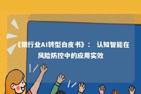 《银行业AI转型白皮书》： 认知智能在风险防控中的应用实效 
