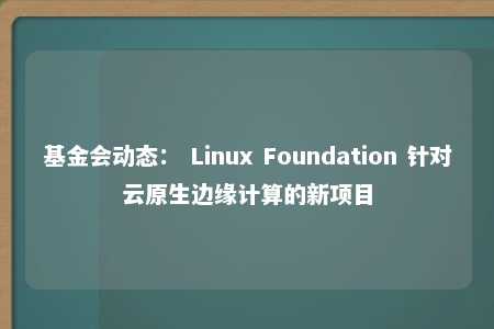 基金会动态： Linux Foundation 针对云原生边缘计算的新项目 